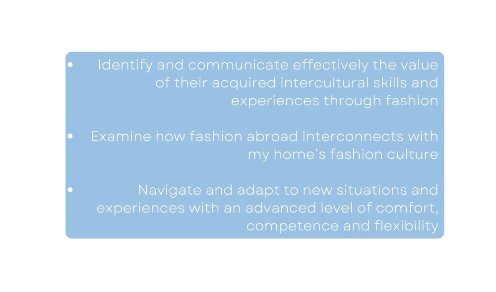 Identify and communicate effectively the value of their acquired intercultural skills and experiences through fashion Examine how fashion abroad interconnects with my home s fashion culture Navigate and adapt to new situations and experiences with an advanced level of comfort competence and flexibility